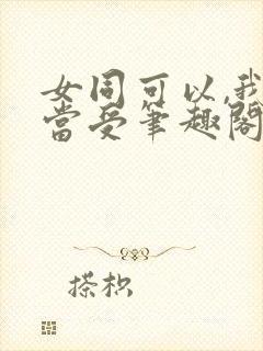 女同可以,我不当受笔趣阁gl免费阅读