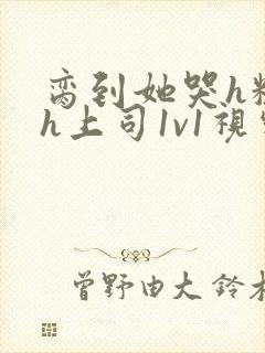 脔到她哭h粗话h上司1v1视频