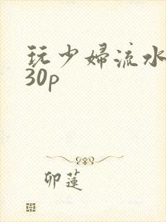 玩少妇流水白浆30p