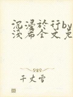 沉浸于行by顾浅希全文免费阅读笔趣阁