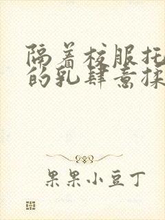 隔着校服托住她的乳肆意揉搓