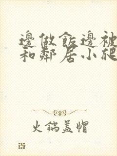 边做饭边被躁我和邻居小爬爬