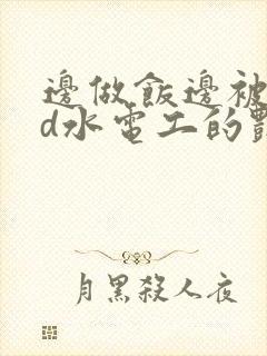 边做饭边被躁bd水电工的艳遇