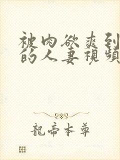 被肉欲爽到不行的人妻视频