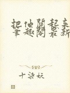 把他关起来耳朵笔趣阁最新章节