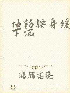 他的腰身缓慢的下沉