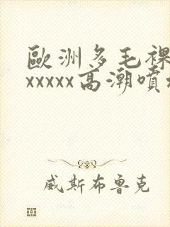 欧洲多毛裸体xxxxxx高潮喷水
