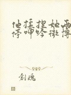 他揉捏她两乳不停呻吟微博