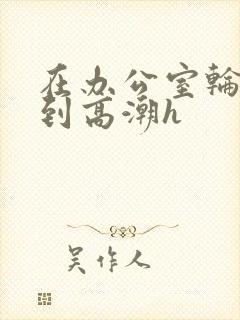 在办公室轮流澡到高潮h