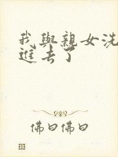 我与亲女洗澡时进去了