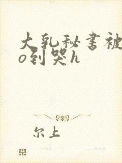 大乳秘书被cao到哭h