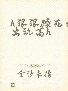 h狠狠躁死你h出轨高h