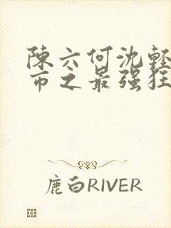 陈六何沈轻舞都市之最强狂兵