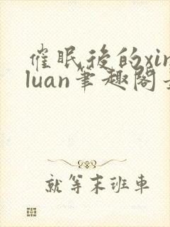催眠后的xinluan笔趣阁最新章节更新时
