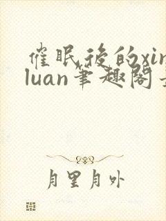 催眠后的xinluan笔趣阁最新章节更新