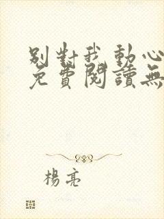 别对我动心全文免费阅读无弹窗