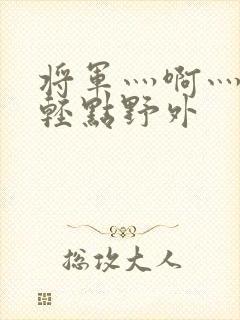 将军灬啊灬啊灬轻点野外