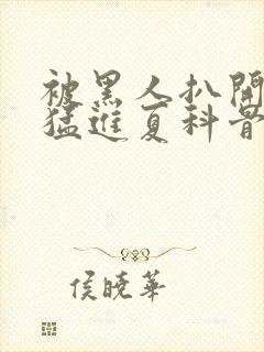 被黑人扒开双腿猛进夏科骨科