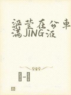 梁莹在公车被灌满JING液