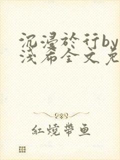 沉浸于行by顾浅希全文免费阅读笔趣阁