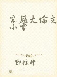 客厅大伦交侩h小雪