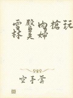 雪臀肉枪玩遍武林美妇