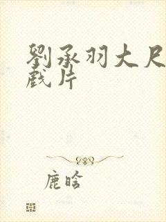 刘承羽大尺度裸戏片