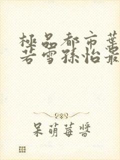 极品都市叶辰夏若雪孙怡最新章节