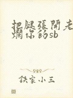 把腿张开老子臊烂你的sb