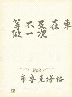 等不及在车里先做一次