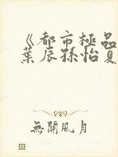 《都市极品医神叶辰孙怡夏若雪》