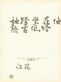 她跨坐在他的炽热处低吟