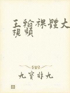 王翰裸体大尺度视频