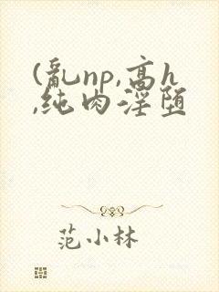 (乱np,高h,纯肉淫堕
