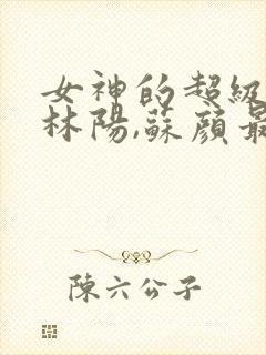 女神的超级赘婿林阳,苏颜最新章节列表