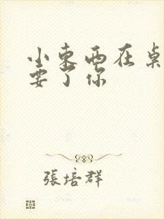 小东西在桌子上要了你