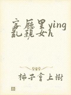 客厅里ying乱亲女h