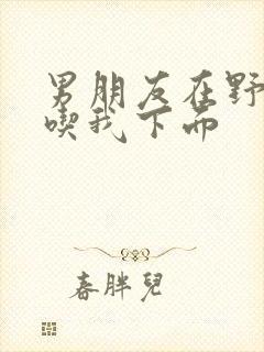 男朋友在野外猛吃我下面