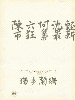 陈六何沈轻舞都市狂枭最新章节4021