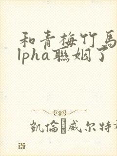 和青梅竹马的alpha联姻了