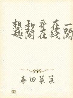 想和哥在一起笔趣阁在线阅读最新章