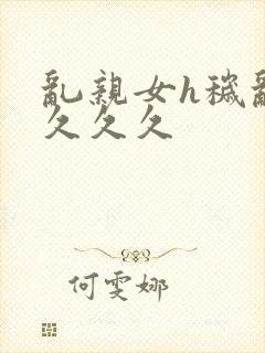 乱亲女h秽乱长久久久