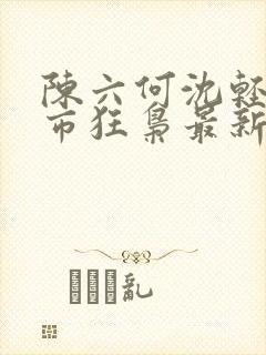 陈六何沈轻舞都市狂枭最新