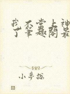 我不当上神很久了笔趣阁最新章节列