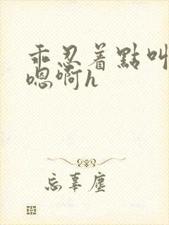 乖忍着点叫出来嗯啊h