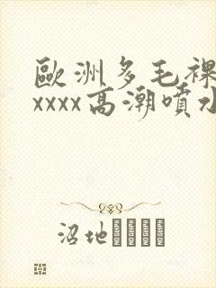 欧洲多毛裸体xxxxx高潮喷水一区二区
