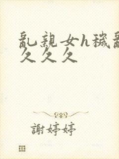 乱亲女h秽乱长久久久