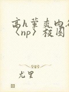 高h荤爽肉欲文〈np〉校园