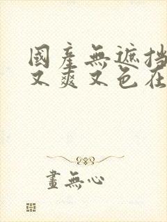 国产无遮挡又黄又爽又色在线观看