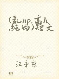 (乱np,高h,纯肉)短文